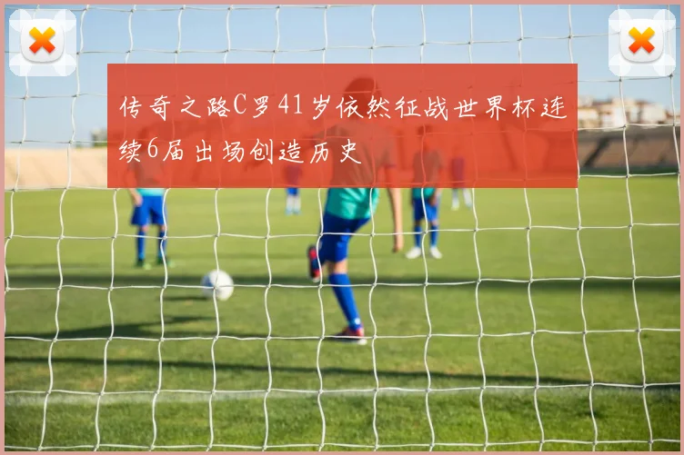 传奇之路C罗41岁依然征战世界杯连续6届出场创造历史
