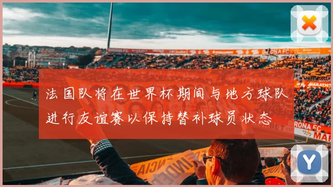 法国队将在世界杯期间与地方球队进行友谊赛以保持替补球员状态