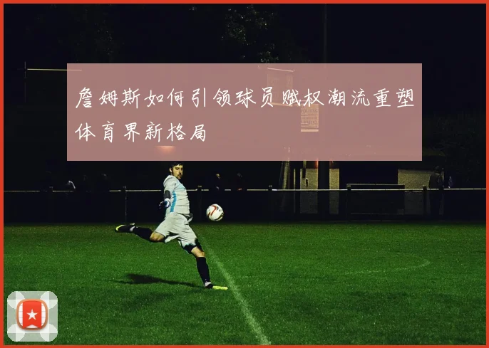 詹姆斯如何引领球员赋权潮流重塑体育界新格局