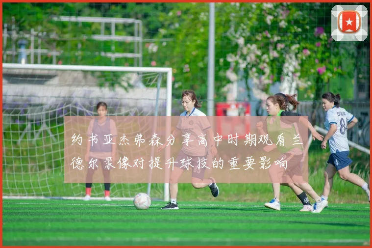 约书亚杰弗森分享高中时期观看兰德尔录像对提升球技的重要影响