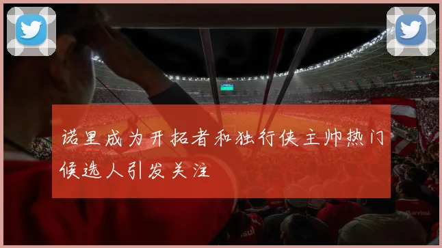 诺里成为开拓者和独行侠主帅热门候选人引发关注