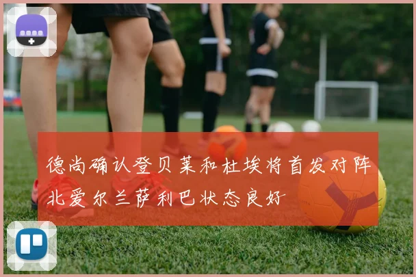 德尚确认登贝莱和杜埃将首发对阵北爱尔兰萨利巴状态良好