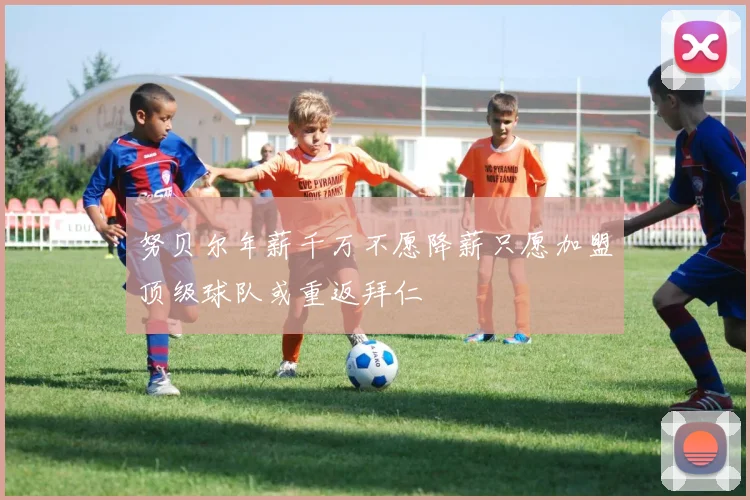 努贝尔年薪千万不愿降薪只愿加盟顶级球队或重返拜仁