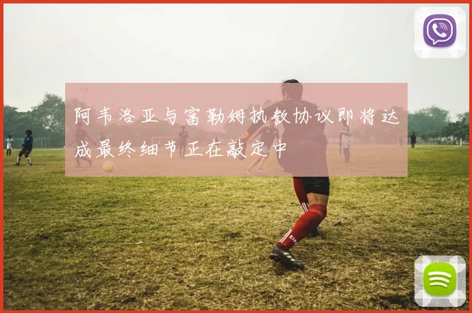 阿韦洛亚与富勒姆执教协议即将达成最终细节正在敲定中