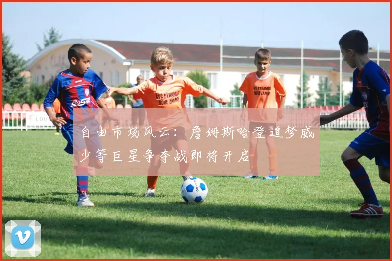 自由市场风云：詹姆斯哈登追梦威少等巨星争夺战即将开启