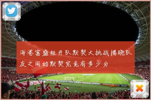海港富盛经开队默契大挑战揭晓队友之间的默契究竟有多少分
