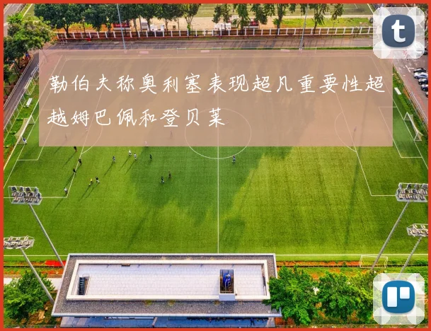 勒伯夫称奥利塞表现超凡重要性超越姆巴佩和登贝莱