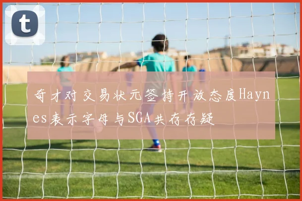 奇才对交易状元签持开放态度Haynes表示字母与SGA共存存疑