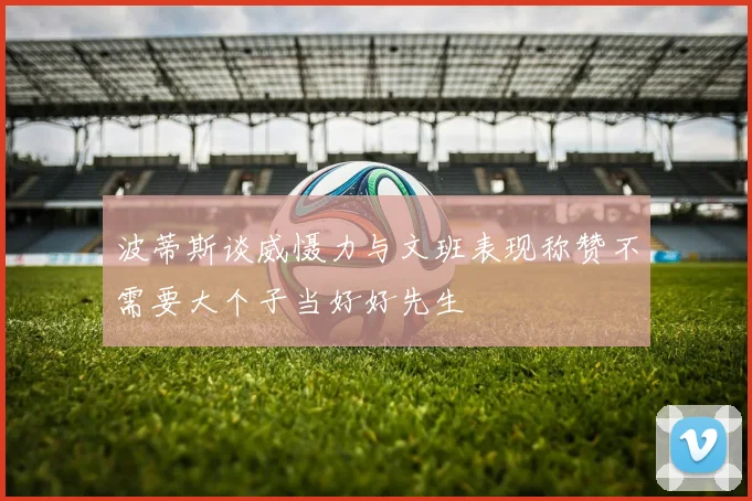 波蒂斯谈威慑力与文班表现称赞不需要大个子当好好先生
