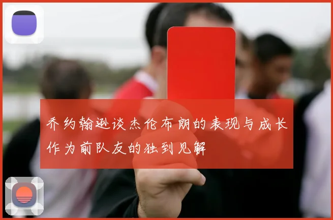 乔约翰逊谈杰伦布朗的表现与成长作为前队友的独到见解