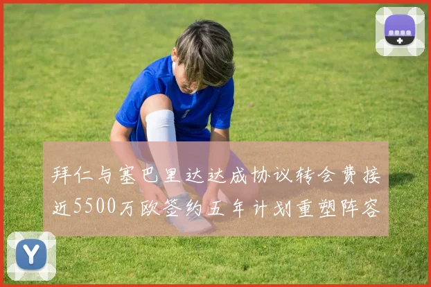 拜仁与塞巴里达达成协议转会费接近5500万欧签约五年计划重塑阵容